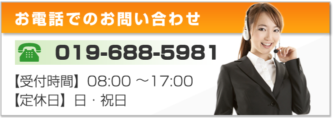 お電話でのお問い合わせ 019-688-5981 【受付時間】08:00~17:00 【定休日】日・祝日